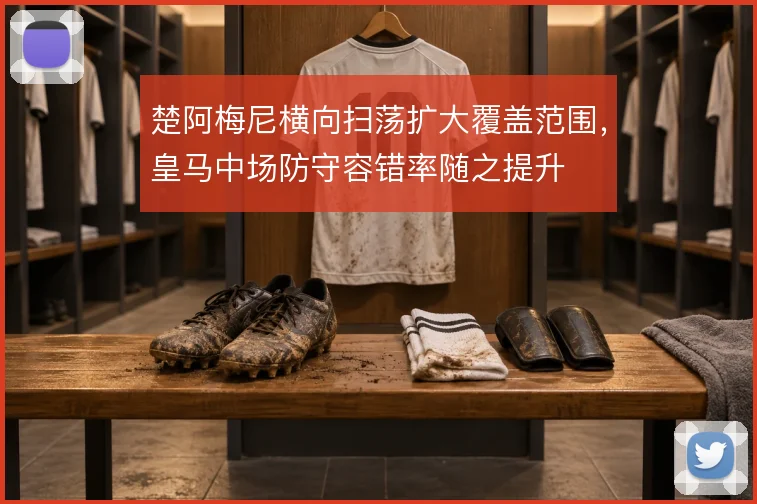 楚阿梅尼横向扫荡扩大覆盖范围，皇马中场防守容错率随之提升
