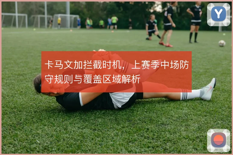 卡马文加拦截时机,上赛季中场防守规则与覆盖区域解析