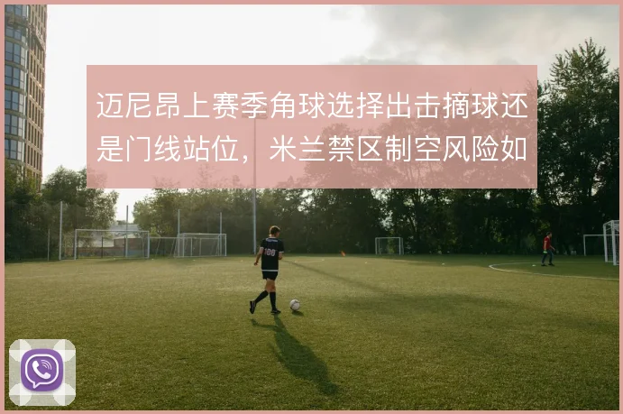 迈尼昂上赛季角球选择出击摘球还是门线站位，米兰禁区制空风险如何权衡