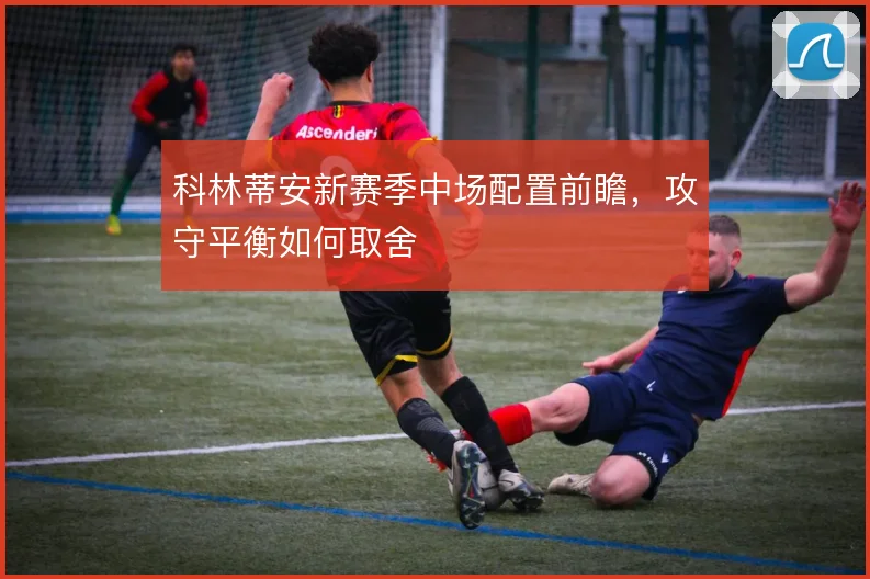科林蒂安新赛季中场配置前瞻，攻守平衡如何取舍