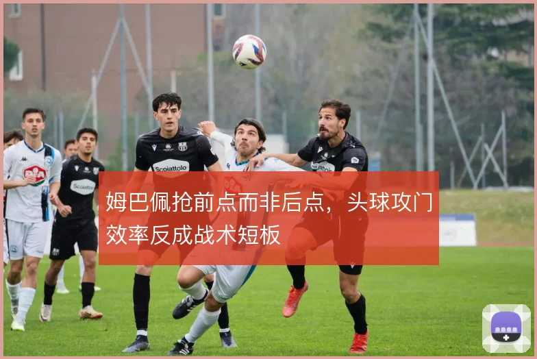 姆巴佩抢前点而非后点,头球攻门效率反成战术短板