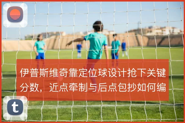 伊普斯维奇靠定位球设计抢下关键分数,近点牵制与后点包抄如何编排