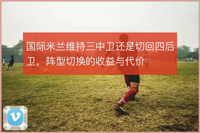 国际米兰维持三中卫还是切回四后卫,阵型切换的收益与代价