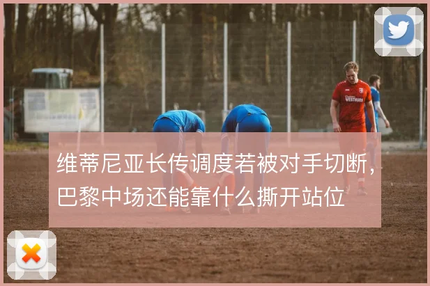 维蒂尼亚长传调度若被对手切断，巴黎中场还能靠什么撕开站位