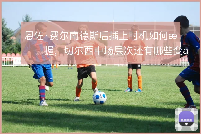 恩佐·费尔南德斯后插上时机如何把握,切尔西中场层次还有哪些变化
