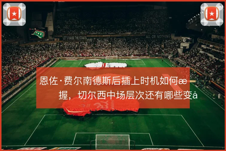 恩佐·费尔南德斯后插上时机如何把握,切尔西中场层次还有哪些变化
