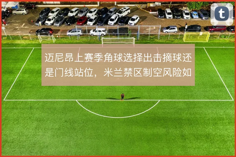 迈尼昂上赛季角球选择出击摘球还是门线站位，米兰禁区制空风险如何权衡