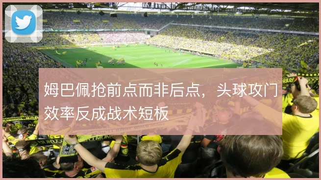 姆巴佩抢前点而非后点,头球攻门效率反成战术短板