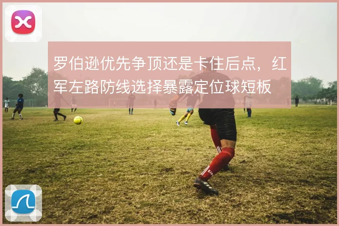 罗伯逊优先争顶还是卡住后点,红军左路防线选择暴露定位球短板