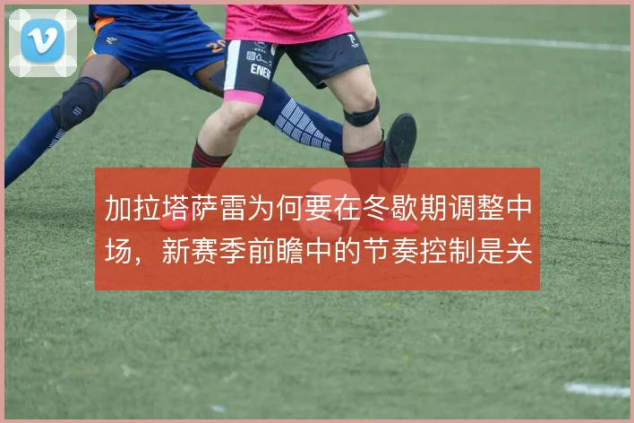 加拉塔萨雷为何要在冬歇期调整中场,新赛季前瞻中的节奏控制是关键