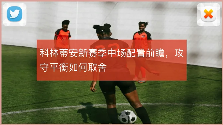 科林蒂安新赛季中场配置前瞻，攻守平衡如何取舍